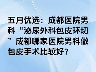 五月优选：成都医院男科“泌尿外科包皮环切”成都哪家医院男科做包皮手术比较好？