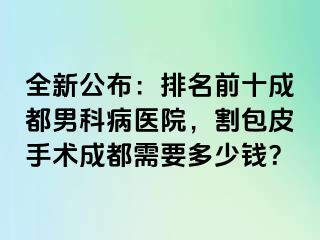 全新公布：排名前十成都男科病医院，割包皮手术成都需要多少钱？