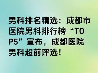 男科排名精选：成都市医院男科排行榜“TOP5”宣布，成都医院男科超前评选！