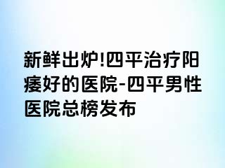 新鲜出炉!四平治疗阳痿好的医院-四平男性医院总榜发布