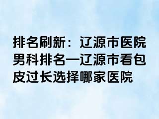 排名刷新：辽源市医院男科排名—辽源市看包皮过长选择哪家医院