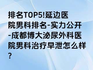排名TOP5!延边医院男科排名-实力公开-成都博大泌尿外科医院男科治疗早泄怎么样?