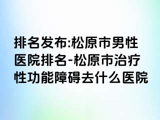 排名发布:松原市男性医院排名-松原市治疗性功能障碍去什么医院