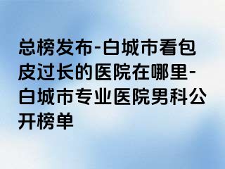 总榜发布-白城市看包皮过长的医院在哪里-白城市专业医院男科公开榜单