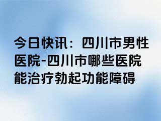 今日快讯：四川市男性医院-四川市哪些医院能治疗勃起功能障碍