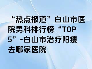 “热点报道”白山市医院男科排行榜“TOP5”-白山市治疗阳痿去哪家医院