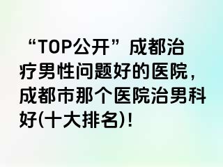 “TOP公开”成都治疗男性问题好的医院，成都市那个医院治男科好(十大排名)！