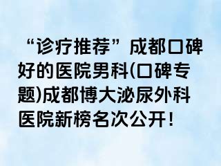“诊疗推荐”成都口碑好的医院男科(口碑专题)成都博大泌尿外科医院新榜名次公开！