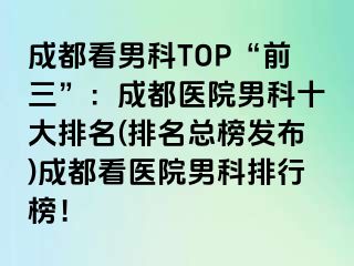 成都看男科TOP“前三”：成都医院男科十大排名(排名总榜发布)成都看医院男科排行榜！