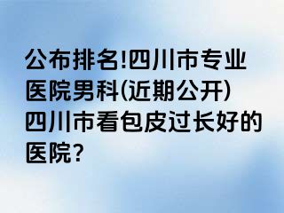 公布排名!四川市专业医院男科(近期公开)四川市看包皮过长好的医院？