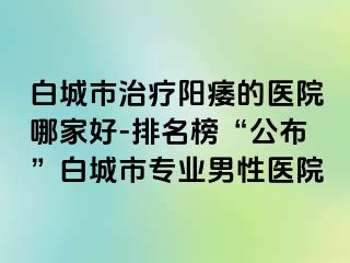 白城市治疗阳痿的医院哪家好-排名榜“公布”白城市专业男性医院