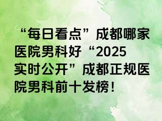 “每日看点”成都哪家医院男科好“2025实时公开”成都正规医院男科前十发榜！