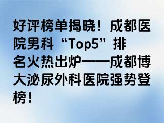 好评榜单揭晓！成都医院男科“Top5”排名火热出炉——成都博大泌尿外科医院强势登榜！