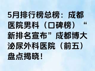 5月排行榜总榜：成都医院男科（口碑榜）“新排名宣布”成都博大泌尿外科医院（前五）盘点揭晓！