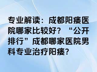 专业解读：成都阳痿医院哪家比较好？“公开排行”成都哪家医院男科专业治疗阳痿？