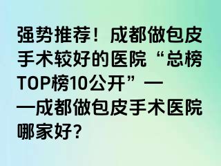强势推荐！成都做包皮手术较好的医院“总榜TOP榜10公开”——成都做包皮手术医院哪家好？
