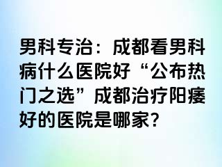 男科专治：成都看男科病什么医院好“公布热门之选”成都治疗阳痿好的医院是哪家？