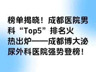 榜单揭晓！成都医院男科“Top5”排名火热出炉——成都博大泌尿外科医院强势登榜！