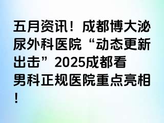 五月资讯！成都博大泌尿外科医院“动态更新出击”2025成都看男科正规医院重点亮相！