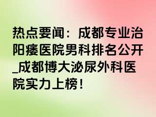 热点要闻：成都专业治阳痿医院男科排名公开_成都博大泌尿外科医院实力上榜！
