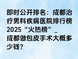 即时公开排名：成都治疗男科疾病医院排行榜2025“火热榜”_成都做包皮手术大概多少钱？