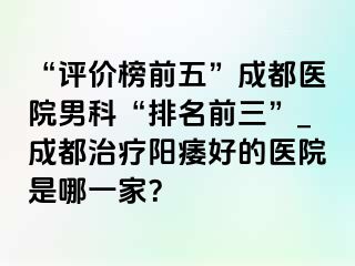 “评价榜前五”成都医院男科“排名前三”_成都治疗阳痿好的医院是哪一家？