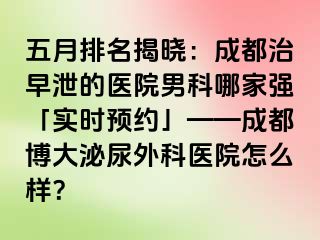 五月排名揭晓：成都治早泄的医院男科哪家强「实时预约」——成都博大泌尿外科医院怎么样？