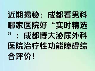 近期揭秘：成都看男科哪家医院好“实时精选”：成都博大泌尿外科医院治疗性功能障碍综合评价！