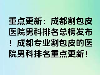 重点更新：成都割包皮医院男科排名总榜发布！成都专业割包皮的医院男科排名重点更新！