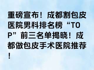 重磅宣布！成都割包皮医院男科排名榜“TOP”前三名单揭晓！成都做包皮手术医院推荐！