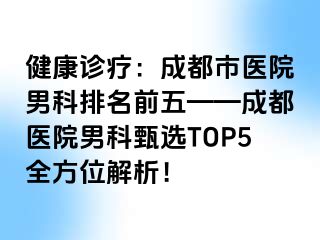 健康诊疗：成都市医院男科排名前五——成都医院男科甄选TOP5全方位解析！