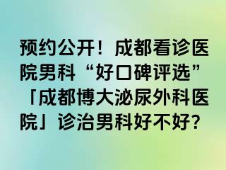 预约公开！成都看诊医院男科“好口碑评选”「成都博大泌尿外科医院」诊治男科好不好？