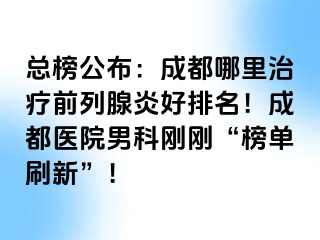 总榜公布：成都哪里治疗前列腺炎好排名！成都医院男科刚刚“榜单刷新”！