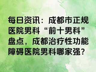 每日资讯：成都市正规医院男科“前十男科”盘点，成都治疗性功能障碍医院男科哪家强？