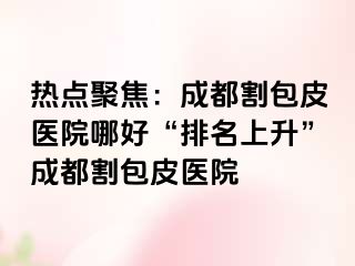 热点聚焦：成都割包皮医院哪好“排名上升”成都割包皮医院