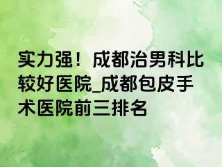 实力强！成都治男科比较好医院_成都包皮手术医院前三排名