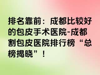 排名靠前：成都比较好的包皮手术医院-成都割包皮医院排行榜“总榜揭晓”！