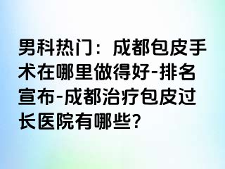 男科热门：成都包皮手术在哪里做得好-排名宣布-成都治疗包皮过长医院有哪些？