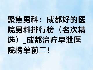 聚焦男科：成都好的医院男科排行榜（名次精选）_成都治疗早泄医院榜单前三！