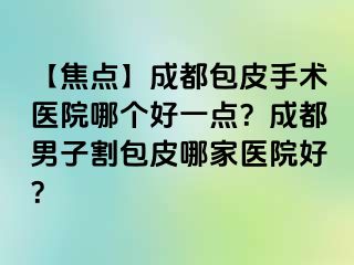【焦点】成都包皮手术医院哪个好一点？成都男子割包皮哪家医院好？