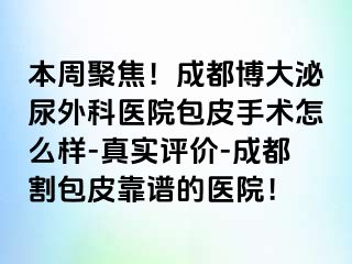 本周聚焦！成都博大泌尿外科医院包皮手术怎么样-真实评价-成都割包皮靠谱的医院！