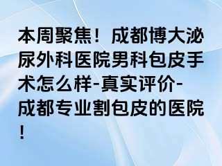 本周聚焦！成都博大泌尿外科医院男科包皮手术怎么样-真实评价-成都专业割包皮的医院！