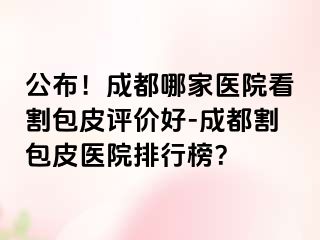 公布！成都哪家医院看割包皮评价好-成都割包皮医院排行榜？