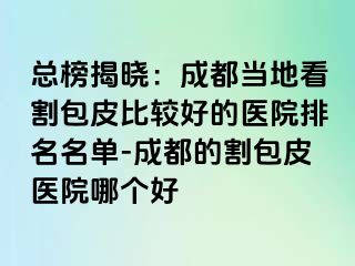 总榜揭晓：成都当地看割包皮比较好的医院排名名单-成都的割包皮医院哪个好