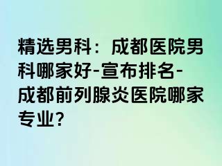 精选男科：成都医院男科哪家好-宣布排名-成都前列腺炎医院哪家专业？