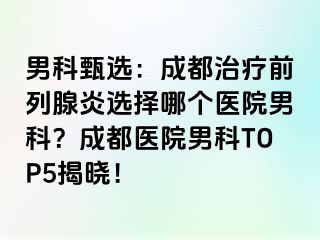 男科甄选：成都治疗前列腺炎选择哪个医院男科？成都医院男科TOP5揭晓！