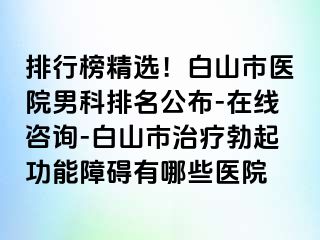 排行榜精选！白山市医院男科排名公布-在线咨询-白山市治疗勃起功能障碍有哪些医院