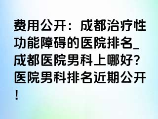 费用公开：成都治疗性功能障碍的医院排名_成都医院男科上哪好？医院男科排名近期公开！