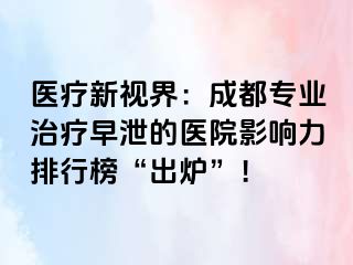 医疗新视界：成都专业治疗早泄的医院影响力排行榜“出炉”！