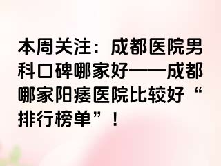 本周关注：成都医院男科口碑哪家好——成都哪家阳痿医院比较好“排行榜单”！